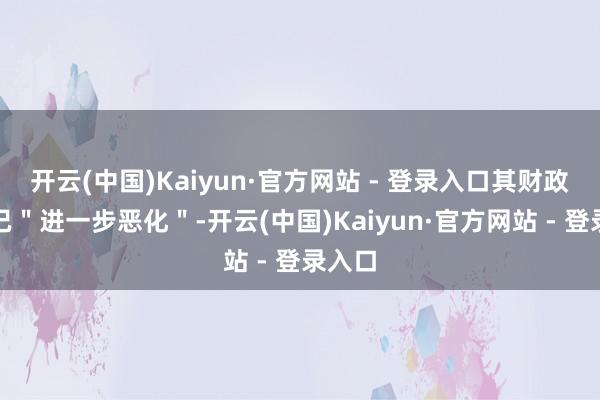 开云(中国)Kaiyun·官方网站 - 登录入口其财政气象已＂进一步恶化＂-开云(中国)Kaiyun·官方网站 - 登录入口
