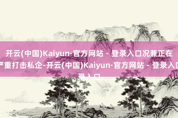 开云(中国)Kaiyun·官方网站 - 登录入口况兼正在严重打击私企-开云(中国)Kaiyun·官方网站 - 登录入口