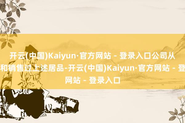 开云(中国)Kaiyun·官方网站 - 登录入口公司从未坐褥和销售过上述居品-开云(中国)Kaiyun·官方网站 - 登录入口