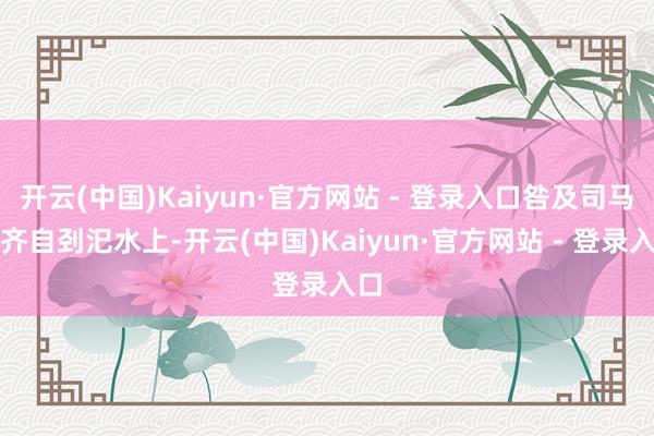 开云(中国)Kaiyun·官方网站 - 登录入口咎及司马欣齐自刭汜水上-开云(中国)Kaiyun·官方网站 - 登录入口