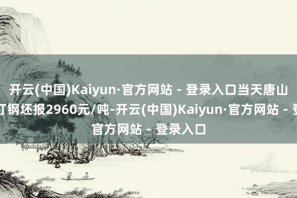 开云(中国)Kaiyun·官方网站 - 登录入口当天唐山迁安松汀钢坯报2960元/吨-开云(中国)Kaiyun·官方网站 - 登录入口