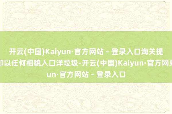 开云(中国)Kaiyun·官方网站 - 登录入口海关提示：我国谢却以任何相貌入口洋垃圾-开云(中国)Kaiyun·官方网站 - 登录入口