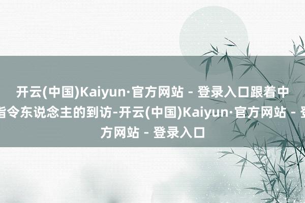 开云(中国)Kaiyun·官方网站 - 登录入口跟着中国国度指令东说念主的到访-开云(中国)Kaiyun·官方网站 - 登录入口