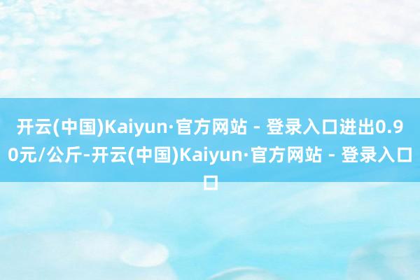 开云(中国)Kaiyun·官方网站 - 登录入口进出0.90元/公斤-开云(中国)Kaiyun·官方网站 - 登录入口