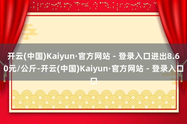 开云(中国)Kaiyun·官方网站 - 登录入口进出8.60元/公斤-开云(中国)Kaiyun·官方网站 - 登录入口