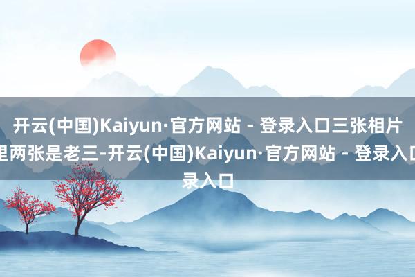开云(中国)Kaiyun·官方网站 - 登录入口三张相片里两张是老三-开云(中国)Kaiyun·官方网站 - 登录入口