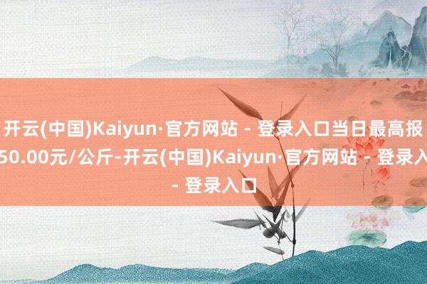 开云(中国)Kaiyun·官方网站 - 登录入口当日最高报价50.00元/公斤-开云(中国)Kaiyun·官方网站 - 登录入口