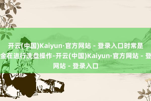 开云(中国)Kaiyun·官方网站 - 登录入口时常是主力资金在进行洗盘操作-开云(中国)Kaiyun·官方网站 - 登录入口