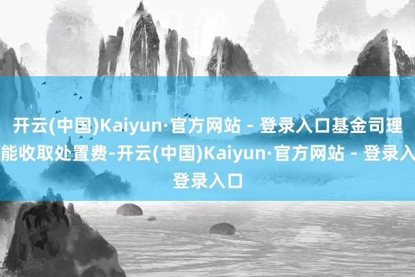 开云(中国)Kaiyun·官方网站 - 登录入口基金司理就能收取处置费-开云(中国)Kaiyun·官方网站 - 登录入口