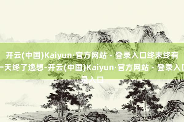 开云(中国)Kaiyun·官方网站 - 登录入口终末终有一天终了逸想-开云(中国)Kaiyun·官方网站 - 登录入口