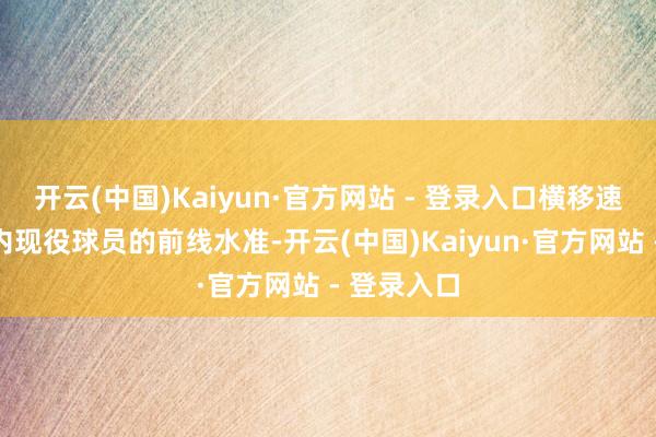开云(中国)Kaiyun·官方网站 - 登录入口横移速率属于国内现役球员的前线水准-开云(中国)Kaiyun·官方网站 - 登录入口