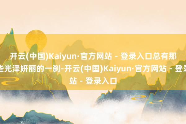 开云(中国)Kaiyun·官方网站 - 登录入口总有那么一些光泽妍丽的一刹-开云(中国)Kaiyun·官方网站 - 登录入口
