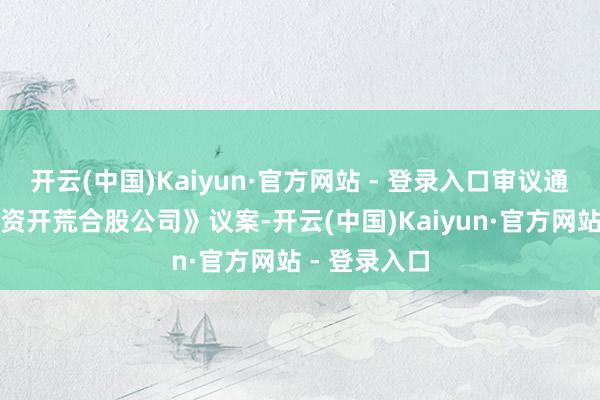 开云(中国)Kaiyun·官方网站 - 登录入口审议通过《对外投资开荒合股公司》议案-开云(中国)Kaiyun·官方网站 - 登录入口