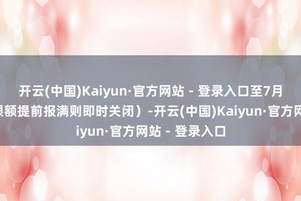 开云(中国)Kaiyun·官方网站 - 登录入口至7月4日死心（若限额提前报满则即时关闭）-开云(中国)Kaiyun·官方网站 - 登录入口