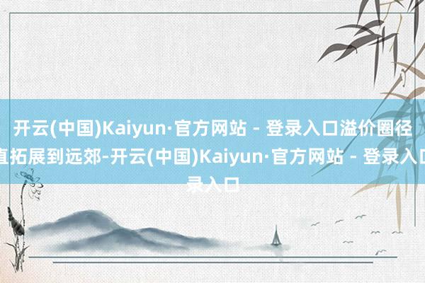 开云(中国)Kaiyun·官方网站 - 登录入口溢价圈径直拓展到远郊-开云(中国)Kaiyun·官方网站 - 登录入口