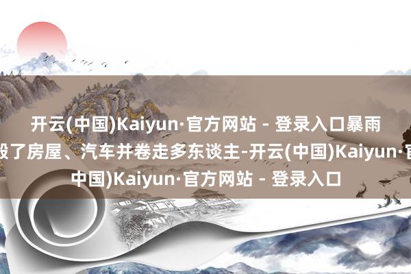 开云(中国)Kaiyun·官方网站 - 登录入口暴雨导致的激流泛滥冲毁了房屋、汽车并卷走多东谈主-开云(中国)Kaiyun·官方网站 - 登录入口
