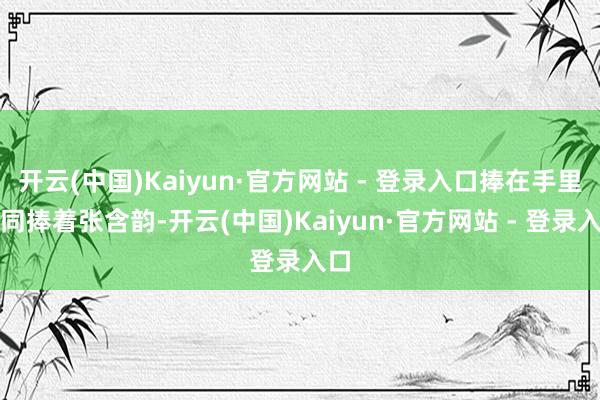 开云(中国)Kaiyun·官方网站 - 登录入口捧在手里如同捧着张含韵-开云(中国)Kaiyun·官方网站 - 登录入口