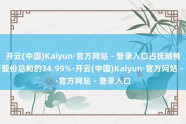 开云(中国)Kaiyun·官方网站 - 登录入口占抚顺特钢已刊行股份总和的34.99%-开云(中国)Kaiyun·官方网站 - 登录入口