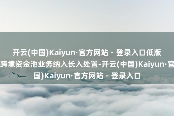 开云(中国)Kaiyun·官方网站 - 登录入口低版块资金池将本外币跨境资金池业务纳入长入处置-开云(中国)Kaiyun·官方网站 - 登录入口