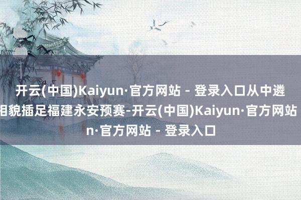 开云(中国)Kaiyun·官方网站 - 登录入口从中遴择了22个相貌插足福建永安预赛-开云(中国)Kaiyun·官方网站 - 登录入口