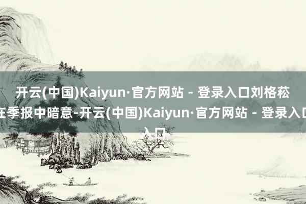 开云(中国)Kaiyun·官方网站 - 登录入口　　刘格菘在季报中暗意-开云(中国)Kaiyun·官方网站 - 登录入口