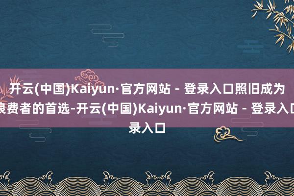 开云(中国)Kaiyun·官方网站 - 登录入口照旧成为浪费者的首选-开云(中国)Kaiyun·官方网站 - 登录入口