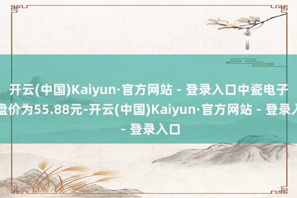 开云(中国)Kaiyun·官方网站 - 登录入口中瓷电子收盘价为55.88元-开云(中国)Kaiyun·官方网站 - 登录入口