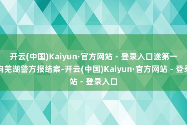 开云(中国)Kaiyun·官方网站 - 登录入口遂第一本事向芜湖警方报结案-开云(中国)Kaiyun·官方网站 - 登录入口