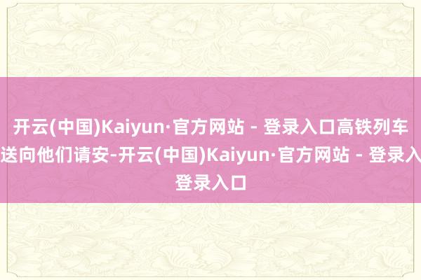 开云(中国)Kaiyun·官方网站 - 登录入口高铁列车播送向他们请安-开云(中国)Kaiyun·官方网站 - 登录入口