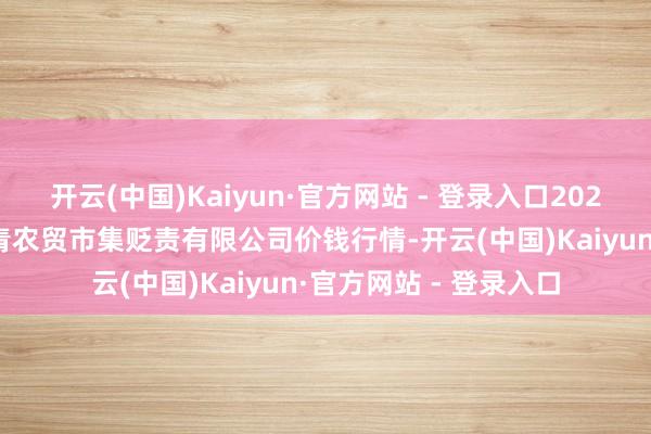 开云(中国)Kaiyun·官方网站 - 登录入口2025年9月8日湖北四季青农贸市集贬责有限公司价钱行情-开云(中国)Kaiyun·官方网站 - 登录入口