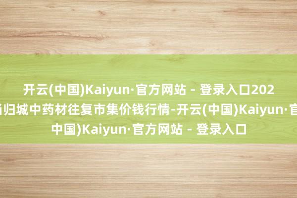 开云(中国)Kaiyun·官方网站 - 登录入口2025年9月19日岷县当归城中药材往复市集价钱行情-开云(中国)Kaiyun·官方网站 - 登录入口
