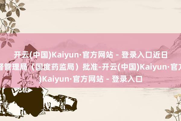 开云(中国)Kaiyun·官方网站 - 登录入口近日已获国度药品监督管理局（国度药监局）批准-开云(中国)Kaiyun·官方网站 - 登录入口