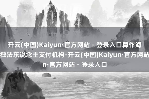 开云(中国)Kaiyun·官方网站 - 登录入口算作海南自贸港唯独法东说念主支付机构-开云(中国)Kaiyun·官方网站 - 登录入口