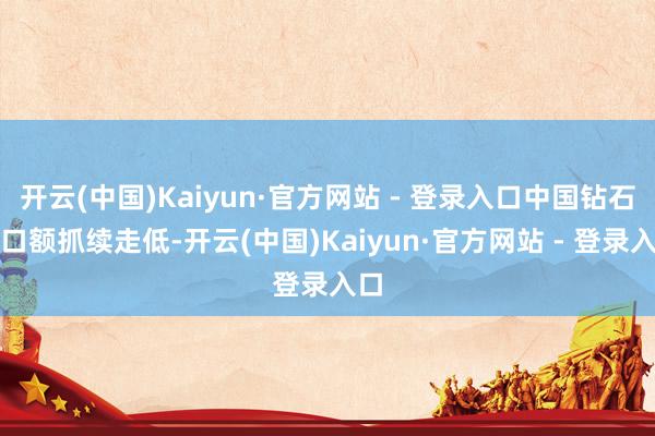 开云(中国)Kaiyun·官方网站 - 登录入口中国钻石入口额抓续走低-开云(中国)Kaiyun·官方网站 - 登录入口