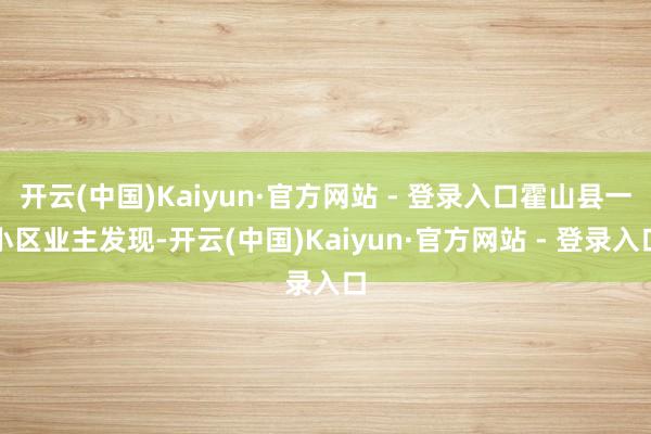 开云(中国)Kaiyun·官方网站 - 登录入口霍山县一小区业主发现-开云(中国)Kaiyun·官方网站 - 登录入口