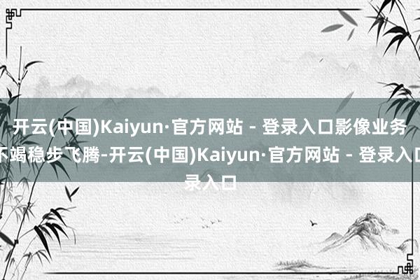 开云(中国)Kaiyun·官方网站 - 登录入口影像业务不竭稳步飞腾-开云(中国)Kaiyun·官方网站 - 登录入口