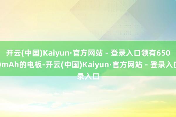 开云(中国)Kaiyun·官方网站 - 登录入口领有6500mAh的电板-开云(中国)Kaiyun·官方网站 - 登录入口