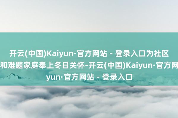 开云(中国)Kaiyun·官方网站 - 登录入口为社区老年东说念主和难题家庭奉上冬日关怀-开云(中国)Kaiyun·官方网站 - 登录入口