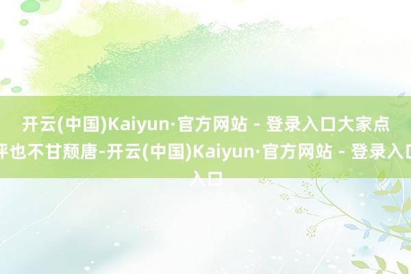 开云(中国)Kaiyun·官方网站 - 登录入口 大家点评也不甘颓唐-开云(中国)Kaiyun·官方网站 - 登录入口