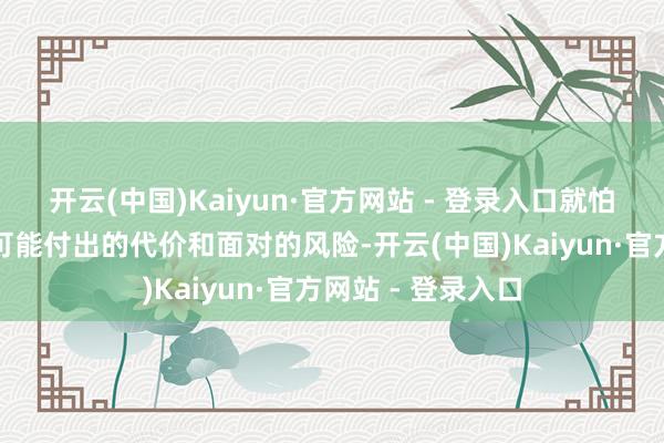 开云(中国)Kaiyun·官方网站 - 登录入口就怕需要重新注目其可能付出的代价和面对的风险-开云(中国)Kaiyun·官方网站 - 登录入口