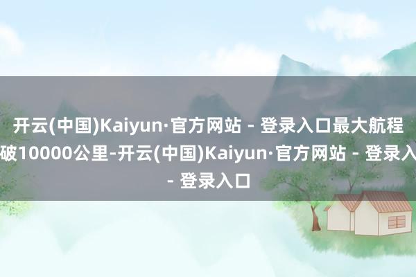 开云(中国)Kaiyun·官方网站 - 登录入口最大航程突破10000公里-开云(中国)Kaiyun·官方网站 - 登录入口