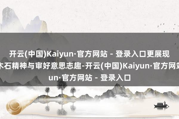 开云(中国)Kaiyun·官方网站 - 登录入口更展现了他独到的木石精神与审好意思志趣-开云(中国)Kaiyun·官方网站 - 登录入口