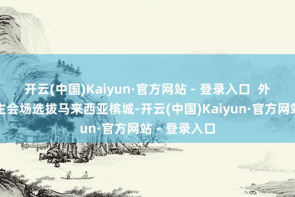 开云(中国)Kaiyun·官方网站 - 登录入口 外洋运转庆典主会场选拔马来西亚槟城-开云(中国)Kaiyun·官方网站 - 登录入口