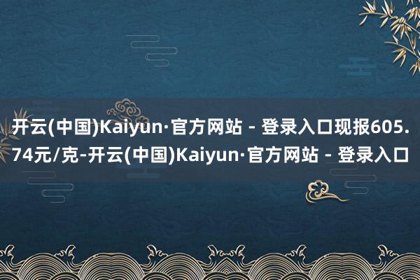 开云(中国)Kaiyun·官方网站 - 登录入口现报605.74元/克-开云(中国)Kaiyun·官方网站 - 登录入口