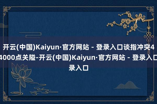 开云(中国)Kaiyun·官方网站 - 登录入口谈指冲突44000点关隘-开云(中国)Kaiyun·官方网站 - 登录入口