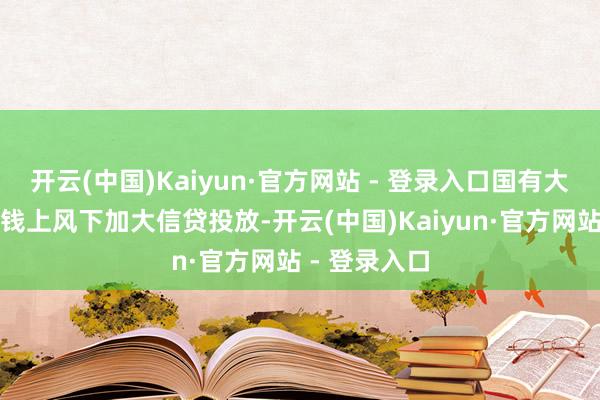 开云(中国)Kaiyun·官方网站 - 登录入口国有大行在资金本钱上风下加大信贷投放-开云(中国)Kaiyun·官方网站 - 登录入口