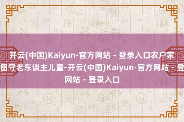 开云(中国)Kaiyun·官方网站 - 登录入口农户家里齐是留守老东谈主儿童-开云(中国)Kaiyun·官方网站 - 登录入口