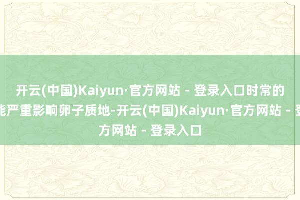 开云(中国)Kaiyun·官方网站 - 登录入口时常的促排可能严重影响卵子质地-开云(中国)Kaiyun·官方网站 - 登录入口