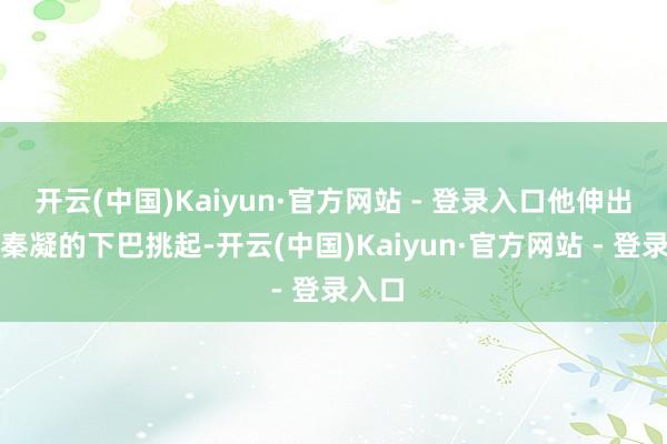 开云(中国)Kaiyun·官方网站 - 登录入口他伸出手将秦凝的下巴挑起-开云(中国)Kaiyun·官方网站 - 登录入口