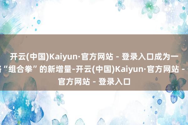 开云(中国)Kaiyun·官方网站 - 登录入口成为一系列战略“组合拳”的新增量-开云(中国)Kaiyun·官方网站 - 登录入口